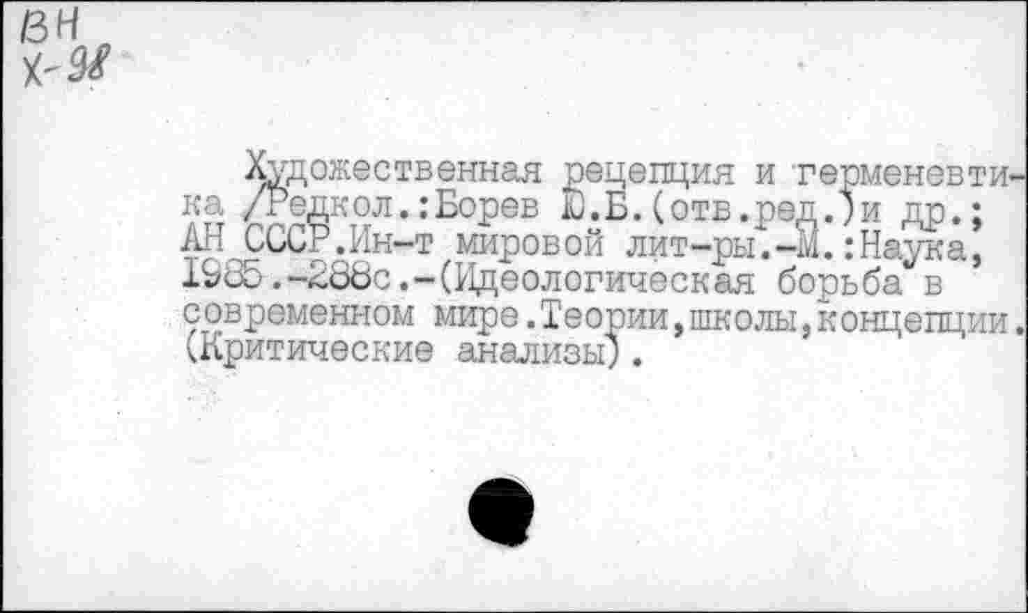 ﻿вн
Художественная рецепция и герменевтика /Редко л.: Борев Ю.Б.(отв.ред.)и др.; АН СССР.Ин-т мировой лит-ры.-М.:Наука, 1985.-286с.-(Идеологическая борьба в современном мире.Теории,школы,концепции. (Критические анализы).